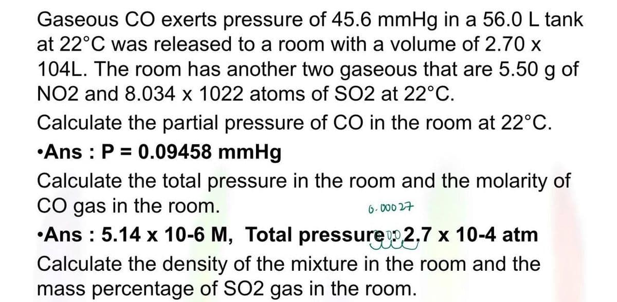 Gaseous CO exerts pressure of 45.6 mmHg in a 56.0 L tank
at 22°C was released to a room with a volume of 2.70 x
104L. The room has another two gaseous that are 5.50 g of
NO2 and 8.034 x 1022 atoms of SO2 at 22°C.
Calculate the partial pressure of CO in the room at 22°C.
•Ans : P = 0.09458 mmHg
Calculate the total pressure in the room and the molarity of
CO gas in the room.
•Ans: 5.14 x 10-6 M, Total pressure 2,7 x 10-4 atm
Calculate the density of the mixture in the room and the
mass percentage of SO2 gas in the room.
6.00027