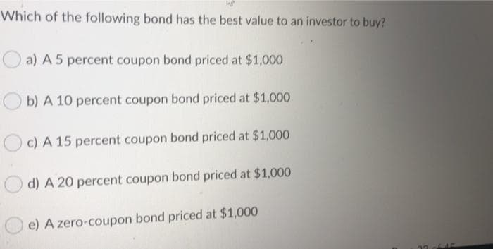 Which of the following bond has the best value to an investor to buy?
a) A 5 percent coupon bond priced at $1,000
b) A 10 percent coupon bond priced at $1,000
c) A 15 percent coupon bond priced at $1,000
d) A 20 percent coupon bond priced at $1,000
e) A zero-coupon bond priced at $1,000
22 645