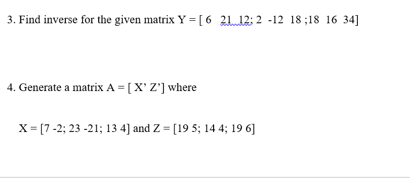 3. Find inverse for the given matrix Y = [ 6 2112; 2 -12 18;18 16 34]
4. Generate a matrix A = [X' Z'] where
X = [7 -2; 23 -21; 13 4] and Z = [19 5; 14 4; 19 6]
