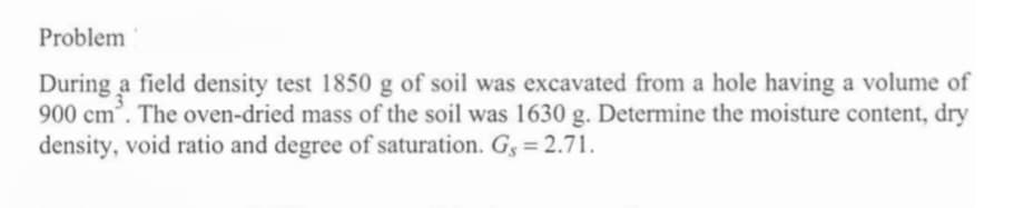 Problem
During a field density test 1850 g of soil was excavated from a hole having a volume of
900 cm³. The oven-dried mass of the soil was 1630 g. Determine the moisture content, dry
density, void ratio and degree of saturation. G, = 2.71.