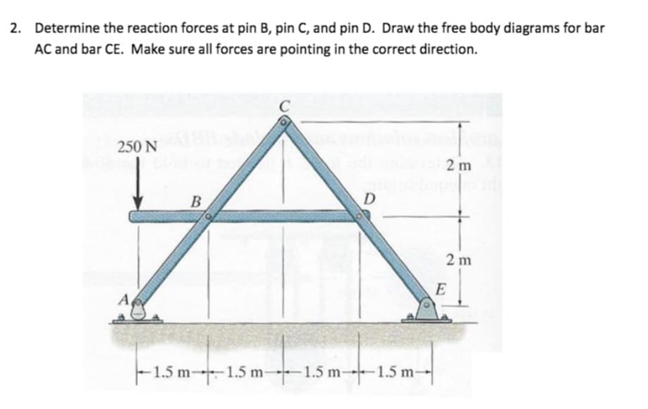 2. Determine the reaction forces at pin B, pin C, and pin D. Draw the free body diagrams for bar
AC and bar CE. Make sure all forces are pointing in the correct direction.
250 N
A
B
b
D
1.5 m-1.5 m 1.5 m 1.5 m-
2m
+
2m
E