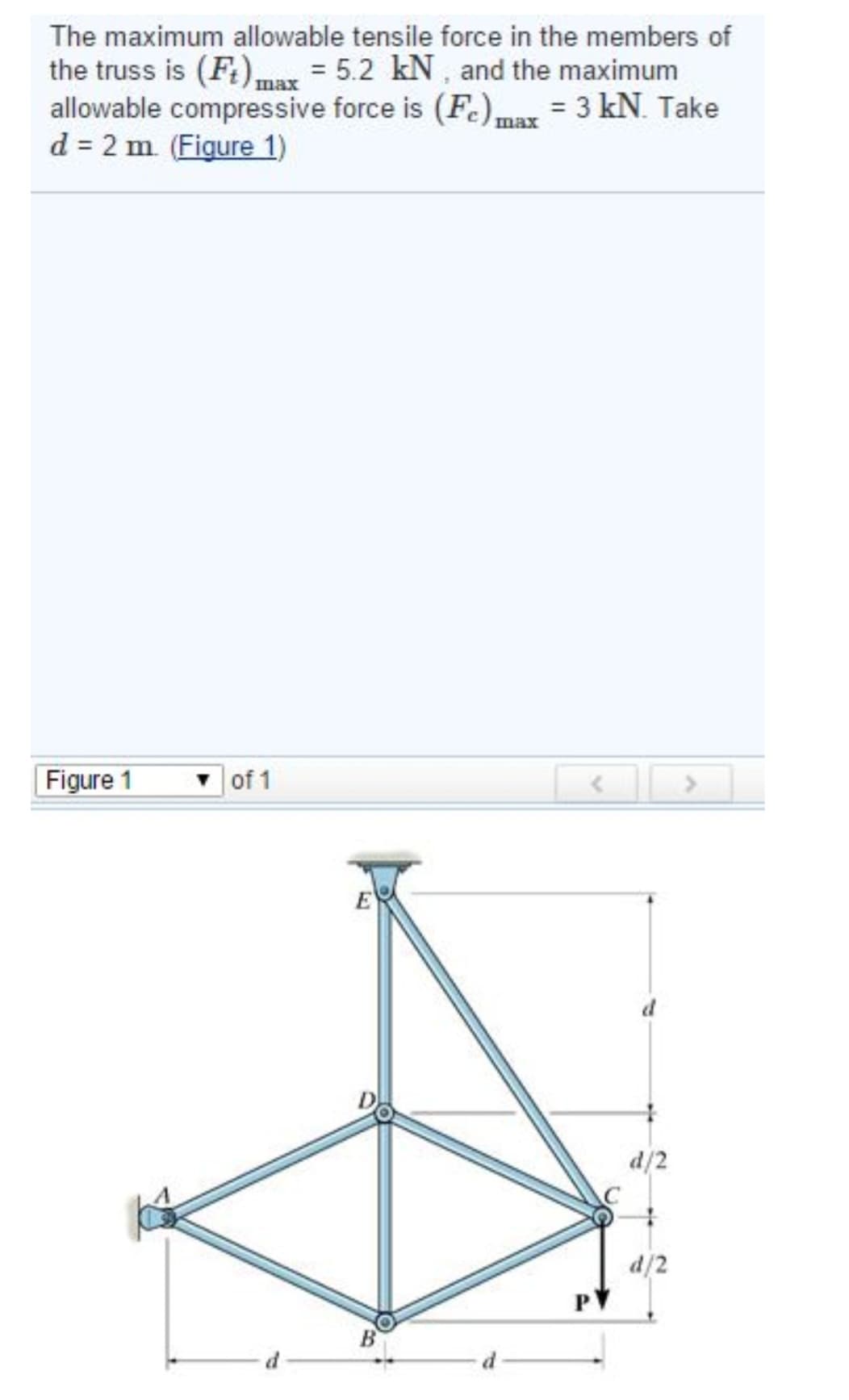 The maximum allowable tensile force in the members of
the truss is (Ft) max = 5.2 kN, and the maximum
allowable compressive force is (Fe) max = 3 kN. Take
d = 2 m. (Figure 1)
шах
Figure 1
of 1
d
E
d
d/2
C
d/2
>