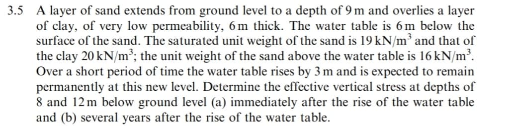 3.5 A layer of sand extends from ground level to a depth of 9 m and overlies a layer
of clay, of very low permeability, 6m thick. The water table is 6 m below the
surface of the sand. The saturated unit weight of the sand is 19 kN/m³ and that of
the clay 20 kN/m³; the unit weight of the sand above the water table is 16 kN/m³.
Over a short period of time the water table rises by 3 m and is expected to remain
permanently at this new level. Determine the effective vertical stress at depths of
8 and 12 m below ground level (a) immediately after the rise of the water table
and (b) several years after the rise of the water table.