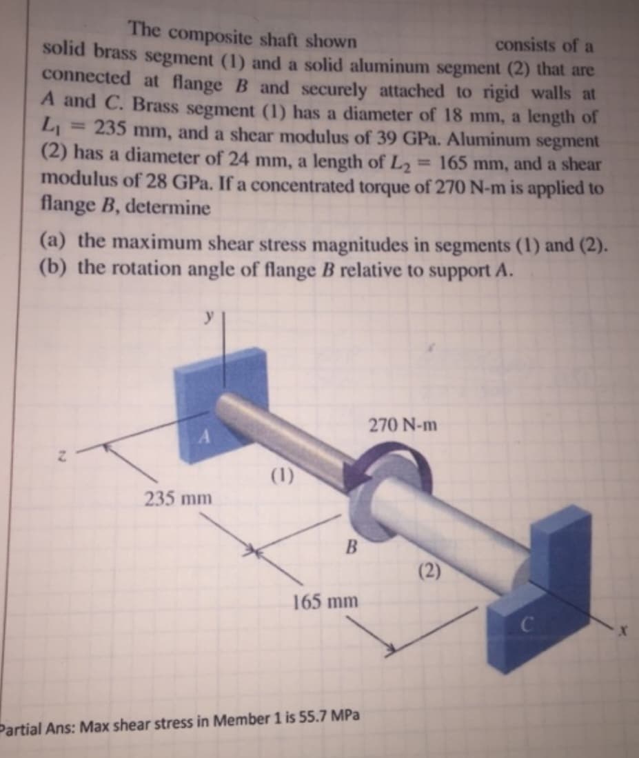 The composite shaft shown
consists of a
solid brass segment (1) and a solid aluminum segment (2) that are
connected at flange B and securely attached to rigid walls at
A and C. Brass segment (1) has a diameter of 18 mm, a length of
L₁ 235 mm, and a shear modulus of 39 GPa. Aluminum segment
(2) has a diameter of 24 mm, a length of L₂ = 165 mm, and a shear
modulus of 28 GPa. If a concentrated torque of 270 N-m is applied to
flange B, determine
(a) the maximum shear stress magnitudes in segments (1) and (2).
(b) the rotation angle of flange B relative to support A.
N
235 mm
(1)
B
165 mm
Partial Ans: Max shear stress in Member 1 is 55.7 MPa
270 N-m
(2)