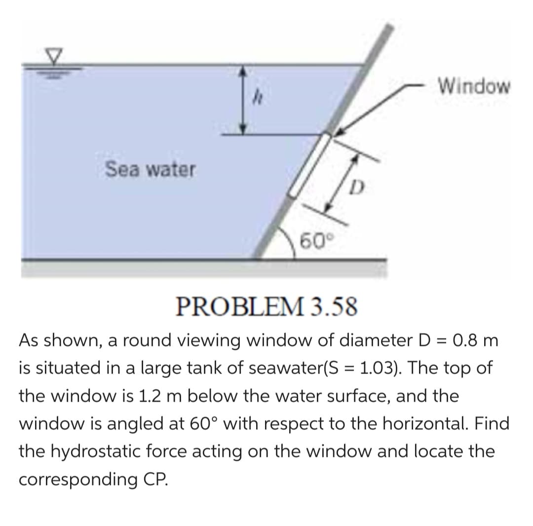 Sea water
h
60⁰
Window
PROBLEM 3.58
As shown, a round viewing window of diameter D = 0.8 m
is situated in a large tank of seawater(S = 1.03). The top of
the window is 1.2 m below the water surface, and the
window is angled at 60° with respect to the horizontal. Find
the hydrostatic force acting on the window and locate the
corresponding CP.