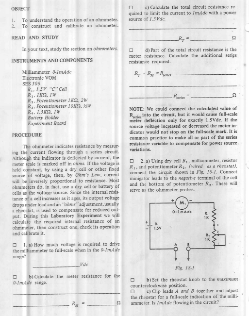 ОBJECT
c) Calculate the total circuit resistance re-
quired to limit the current to ImAde with a power
source of 1.5Vdc.
1.
To understand the operation of an ohmmeter.
2.
To construct and calibrate an ohmmeter.
READ AND STUDY
In your text, study the section on ohmmeters.
d) Part of the total circuit resistance is the
meter resistance. Calculate the additional series
resistance required.
INSTRUMENTS AND COMPONENTS
R, - Ry - Rases
Milliammeter 0-1mAde
Electronic VOM
SES 506
B1, 1.5V "C" Cell
R1, IKN, IW
R2, Potentiometer 1KN, 2W
R3, Potentiometer 10K2, W
R4, 1.5KN, IWW
Battery Holder
Experiment Board
Reries =
NOTE: We could connect the calculated value of
into the circuit, but it would cause full-scale
Reries
meter deflection only for exactly 1.5Vde. If the
source voltage increased or decreased the meter in-
dicator would not stop on the full-scale mark. It is
common practice to make all or part of the series
resistance variable to compensate for power source.
variations.
PROCEDURE
The ohmmeter indicates resistance by measur-
ing the current flowing through a series circuit.
Although the indicator is deflected by current, the
meter scale is marked off in ohms. If the voltage is
held constant, by using a dry cell or other fixed
source of voltage, then, by Ohm's Law, current
will be inversely proportional to resistance. Most
ohmmeters do, in fact, use a dry cell or battery of
cells as the voltage source. Since the internal resis-
tance of a cell increases as it ages, its output voltage
drops under load and an "ohms" adjustment, usually
a rheostat, is used to compensate for reduced out-
put. During this Laboratory Experiment we will
calculate the required internal resistance of an
ohmmeter, then construct one, check its operation
and calibrate it.
O 2. a) Using dry cell B,, milliammeter, resistor
R1, and potentiometer R, (wired as a rheostat),
connect the circuit shown in Fig. 18-1. Connect
minigator leads to the negative terminal of the cell
and the bottom of potentiometer R3. These will
serve as the ohmmeter probes.
M.
0-1mAde
1K
1.ŠV
O 1. a) How much voltage is required to drive
the milliammeter to full-scale when in the 0-1mAdc
range?
Vde
Fig. 18-1
b) Calculate the meter resistance for the
b) Set the rheostat knob to the maximum
0-ImAde range.
counterclockwise position.
O c) Clip leads A and B together and adjust
the rheostat for a full-scale indication of the milli-
RM
ammeter. Is ImAdc flowing in the circuit?
