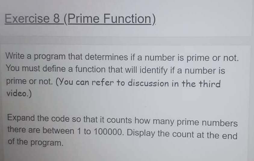 Exercise 8 (Prime Function)
Write a program that determines if a number is prime or not.
You must define a function that will identify if a number is
prime or not. (You can refer to discussion in the third
video.)
Expand the code so that it counts how many prime numbers
there are between 1 to 100000. Display the count at the end
of the program.
