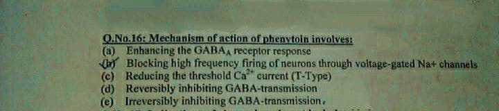 O.No.16: Mechanism of action of phenvtoin involves:
(a) Enhancing the GABAA receptor response
y Blocking high frequeney firing of neurons through voltage-gated Na+ channels
(c) Reducing the threshold Ca current (T-Type)
(d) Reversibly inhibiting GABA-transmission
(e) Irreversibly inhibiting GABA-transmission.
