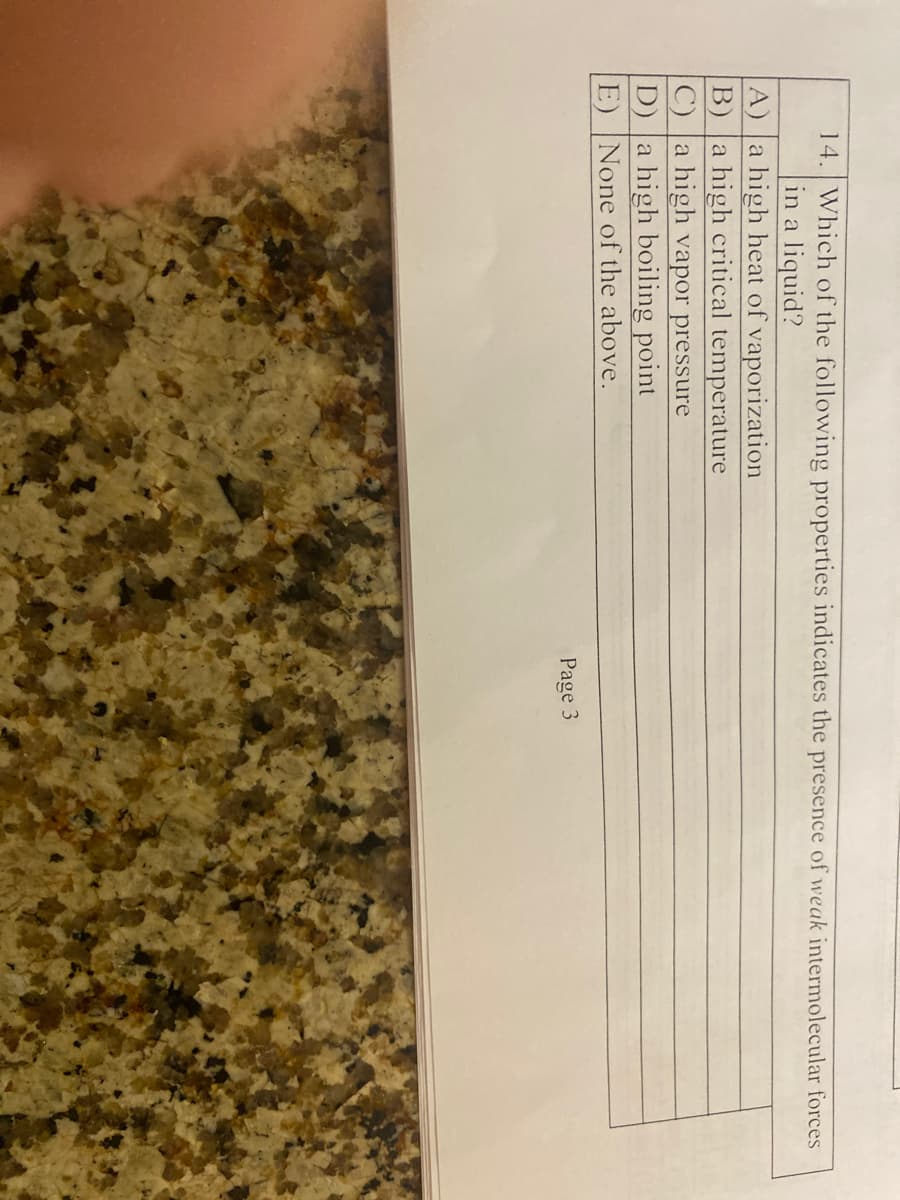 14. Which of the following properties indicates the presence of weak intermolecular forces
in a liquid?
A) a high heat of vaporization
B) a high critical temperature
C) a high vapor pressure
D) a high boiling point
E) None of the above.
Page 3
