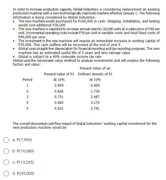 In order to increase production capacity, Global Industries is considering replacement an existing
production machine with a new technologically improved machine effective January 1. The following
information is being considered by Global Industries:
• The new machine would purchased for P160,000 in cash. Shipping, installation, and testing
would cost additional P30,000
•
The new machine is expected to increase annual sales by 20,000 units at a sales price of P40 per
unit. Incremental operating costs include P30 per unit in variable costs and total fixed costs of
P40,000 per year.
The investment in the new machine will require an immediate increase in working capital of
P35,000. This cash outflow will be recovered at the end of year 5
• Global uses straight-line depreciation for financial reporting and tax reporting purposes. The new
machine has an estimated useful life of 5 years and zero salvage value
• Global is subject to a 40% corporate income tax rate
Global uses the net present value method to analyze investments and will employ the following
factors and rates:
Present Value of an
Present Value of
Ordinary Annuity of P1
Period
At 10%
At 10%
1
0.909
0.909
0.826
1.736
0.751
2.487
0.683
3.170
0.621
3.791
The overall discounted cash flow impact of Global Industries' working capital investment for the
new production machine would be
a. P(7,959)
b. P(10,080)
c. P(13,265)
d. P(35,000)
N345
2