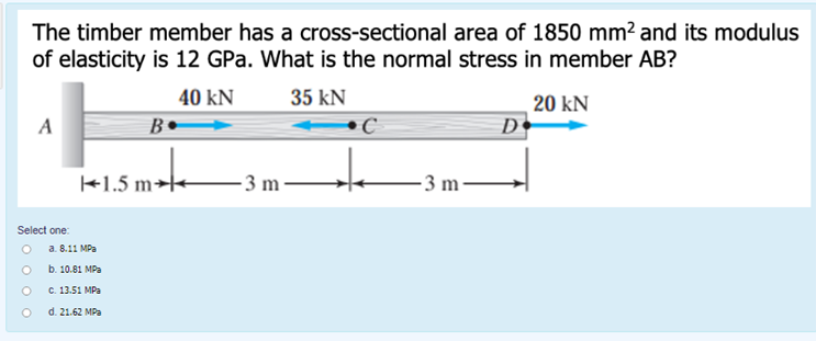 The timber member has a cross-sectional area of 1850 mm? and its modulus
of elasticity is 12 GPa. What is the normal stress in member AB?
40 kN
35 kN
20 kN
D
A
B
+1.5 m→
- 3 m -
- 3 m ·
Select one:
O a. 8.11 MPa
b. 10.81 MPa
с. 13.51 MPа
d. 21.62 MPa
