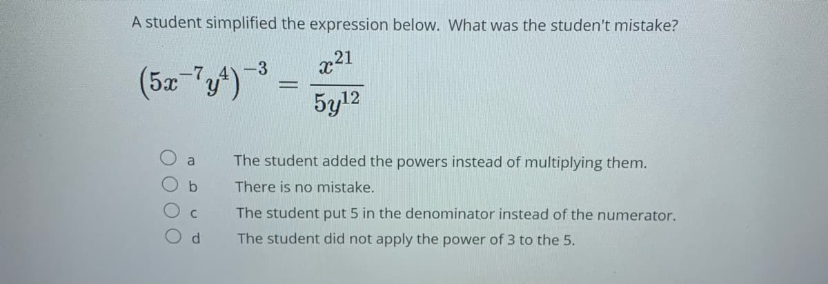 A student simplified the expression below. What was the studen't mistake?
21
(52 "y)
-7
-3
5y12
a
The student added the powers instead of multiplying them.
b
There is no mistake.
The student put 5 in the denominator instead of the numerator.
d.
The student did not apply the power of 3 to the 5.
O O O O
