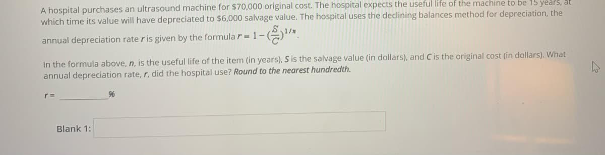 A hospital purchases an ultrasound machine for $70,000 original cost. The hospital expects the useful life of the machine to be 15 years, at
which time its value will have depreciated to $6,000 salvage value. The hospital uses the declining balances method for depreciation, the
annual depreciation rate r is given by the formula r = 1 –I
In the formula above, n, is the useful life of the item (in years), S is the salvage value (in dollars), and C is the original cost (in dollars). What
annual depreciation rate, r, did the hospital use? Round to the nearest hundredth.
96
Blank 1:
