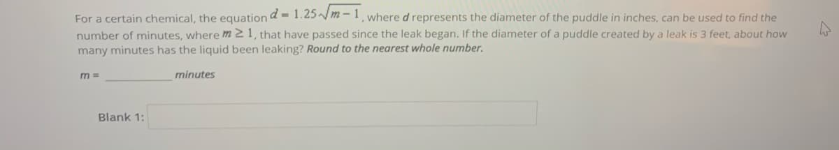 For a certain chemical, the equation d = 1.25m-1, whered represents the diameter of the puddle in inches, can be used to find the
number of minutes, where m2 1, that have passed since the leak began. If the diameter of a puddle created by a leak is 3 feet, about how
many minutes has the liquid been leaking? Round to the nearest whole number.
m 3=
minutes
Blank 1:
