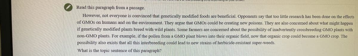 Read this paragraph from a passage.
However, not everyone is convinced that genetically modified foods are beneficial. Opponents say that too little research has been done on the effects
of GMOs on humans and on the environment. They argue that GMOs could be creating new poisons. They are also concerned about what might happen
if genetically modified plants breed with wild plants. Some farmers are concerned about the possibility of inadvertently crossbreeding GMO plants with
non-GMO plants. For example, if the pollen from a GMO plant blows into their organic field, now that organic crop could become a GMO crop. The
possibility also exists that all this interbreeding could lead to new strains of herbicide-resistant super-weeds.
What is the topic sentence of this paragraph?