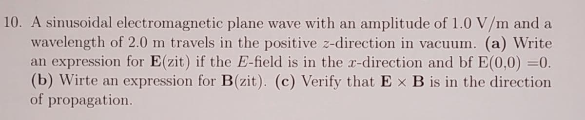 10. A sinusoidal electromagnetic plane wave with an amplitude of 1.0 V/m and a
wavelength of 2.0 m travels in the positive z-direction in vacuum. (a) Write
an expression for E(zit) if the E-field is in the x-direction and bf E(0,0) =0.
(b) Wirte an expression for B(zit). (c) Verify that E x B is in the direction
of propagation.
