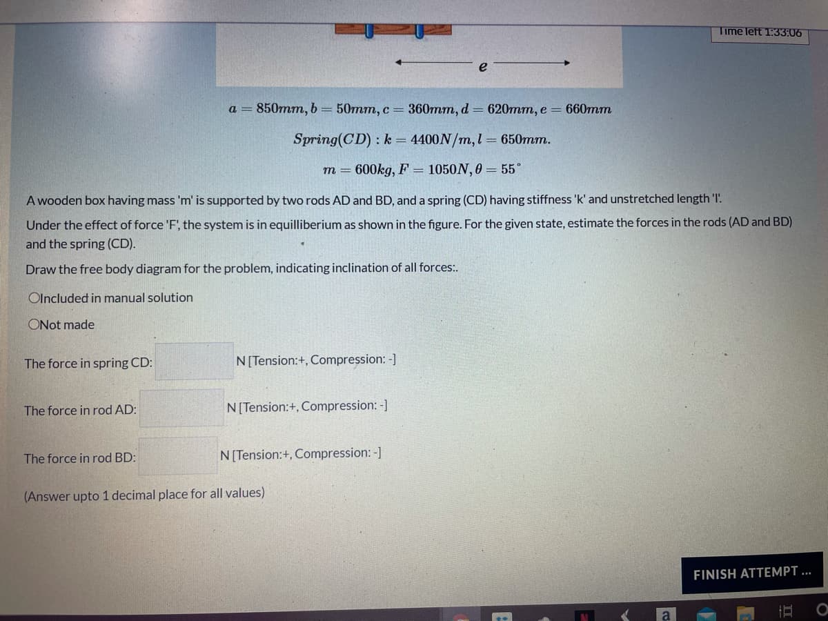 Time left 1:33:06
a = 850mm, b= 50mm, c = 360mm, d 620mm, e = 660mm
Spring(CD) :k 4400N/m,l= 650mm.
m = 600kg, F = 1050N, 0 = 55°
A wooden box having mass 'm' is supported by two rods AD and BD, and a spring (CD) having stiffness 'k' and unstretched length 'I'.
Under the effect of force 'F', the system is in equilliberium as shown in the figure. For the given state, estimate the forces in the rods (AD and BD)
and the spring (CD).
Draw the free body diagram for the problem, indicating inclination of all forces:.
Olncluded in manual solution
ONot made
The force in spring CD:
N[Tension:+, Compression: -]
The force in rod AD:
N[Tension:+, Compression: -]
The force in rod BD:
N[Tension:+, Compression: -]
(Answer upto 1 decimal place for all values)
FINISH ATTEMPT ...
