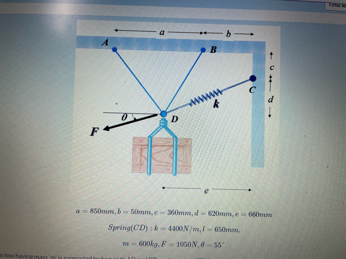 Time le
b
A
B
www
d
D
F
e
660mm
а 3 850тm, b 3 50тm, с - 360тт, d %3D 620mт, е 3
Spring(CD) : k = 4400N/m,l = 650mm.
= 600kg, F =
1050N, 0 = 55
m 3D
in box having mass 'm' is sunnorted hutwo rodo 0D
