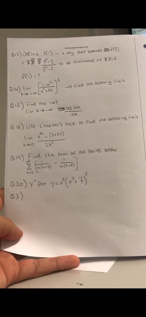 Le this page for rough work
(12) Define A(1) in a way that extends #f(s)
= 3335-1
S-1
to be continuous at S=1
f(1) = ?
Q14) lim
1-x4
5
→Find the following limit.
x-x+6x
Q15) Find the limit
Lim x →∞
FOS COS 20x
16x
Q18) Use L'hopital's rule to find the following limit
esh_ (1+5h)
lim e
h→o
242
Q19) Find the sum of the series below
Σ (In Cu+z) in (n+
h=1
Q20) y" for y=x³(x²+7)
Q3)