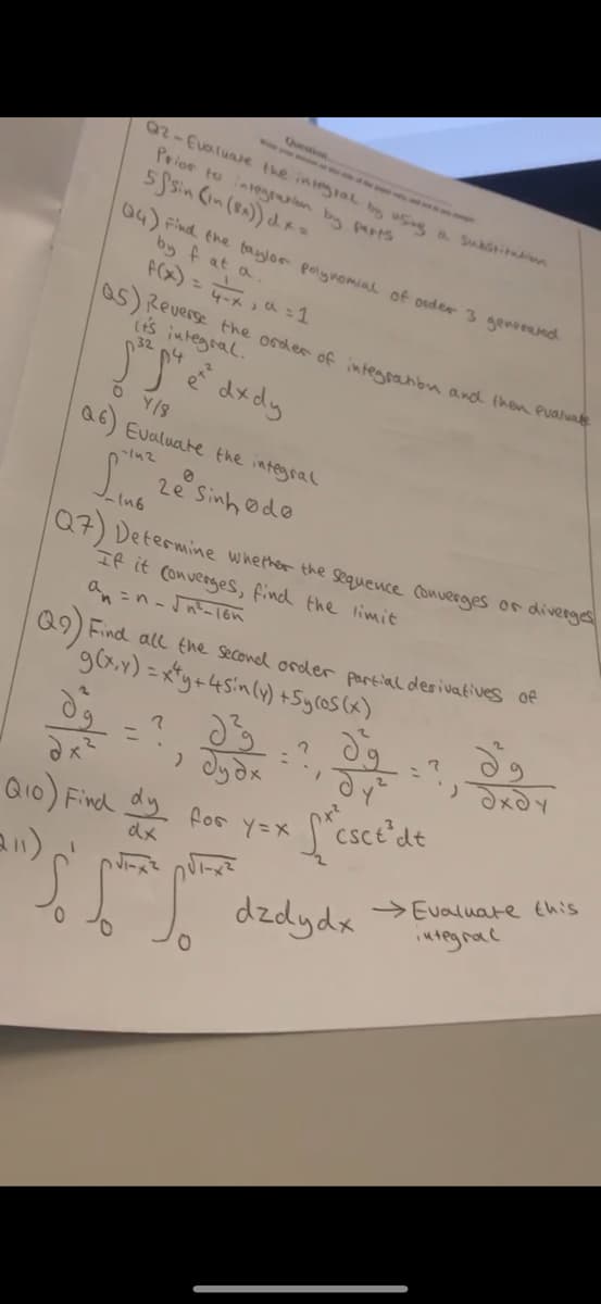 Question
Q2-Evaluate the integral by using a substitution
Prior to integration by parts
5fsin (in (8x)) dx=
Q4) Find the taylor polynomial of order 3 generated
by fat a.
f(x) = 4x, a=1
5) Reverse the order of integration and then evaluate
it's integral.
32
"J" e "dx dy
OY/8
6) Evaluate the integral
-142
-In6
Lẻ Sinh do
Q7) Determine whether the sequence converges or diverges
If it converges, find the limit
an=n-√n²-16n
Q9) Find all the second order partial desivatives of
g(x,y)=x+y+4sin (y) +5ycos(x)
2
ول
ولا
وه
дуг
деду
= .
, буде
Q10) Find dy for y=x
(211)
dx
So So
L'esce'de
dzdydx
Evaluate this
integrac