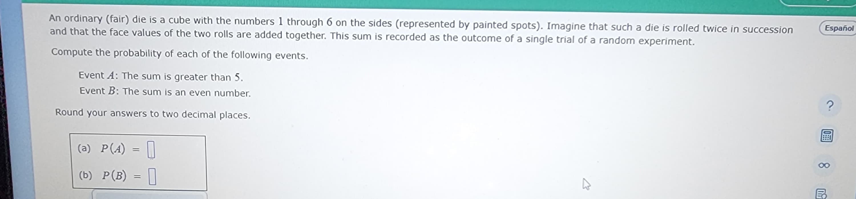 An ordinary (fair) die is a cube with the numbers 1 through 6 on the sides (represented by painted spots). Imagine that such a die is rolled twice in succession
and that the face values of the two rolls are added together. This sum is recorded as the outcome of a single trial of a random experiment.
Compute the probability of each of the following events.
Event A: The sum is greater than 5.
Event B: The sum is an even number.
Round your answers to two decimal places.
(a) P(A) = 0
(b) P(B) =
K
Español
?
8
B