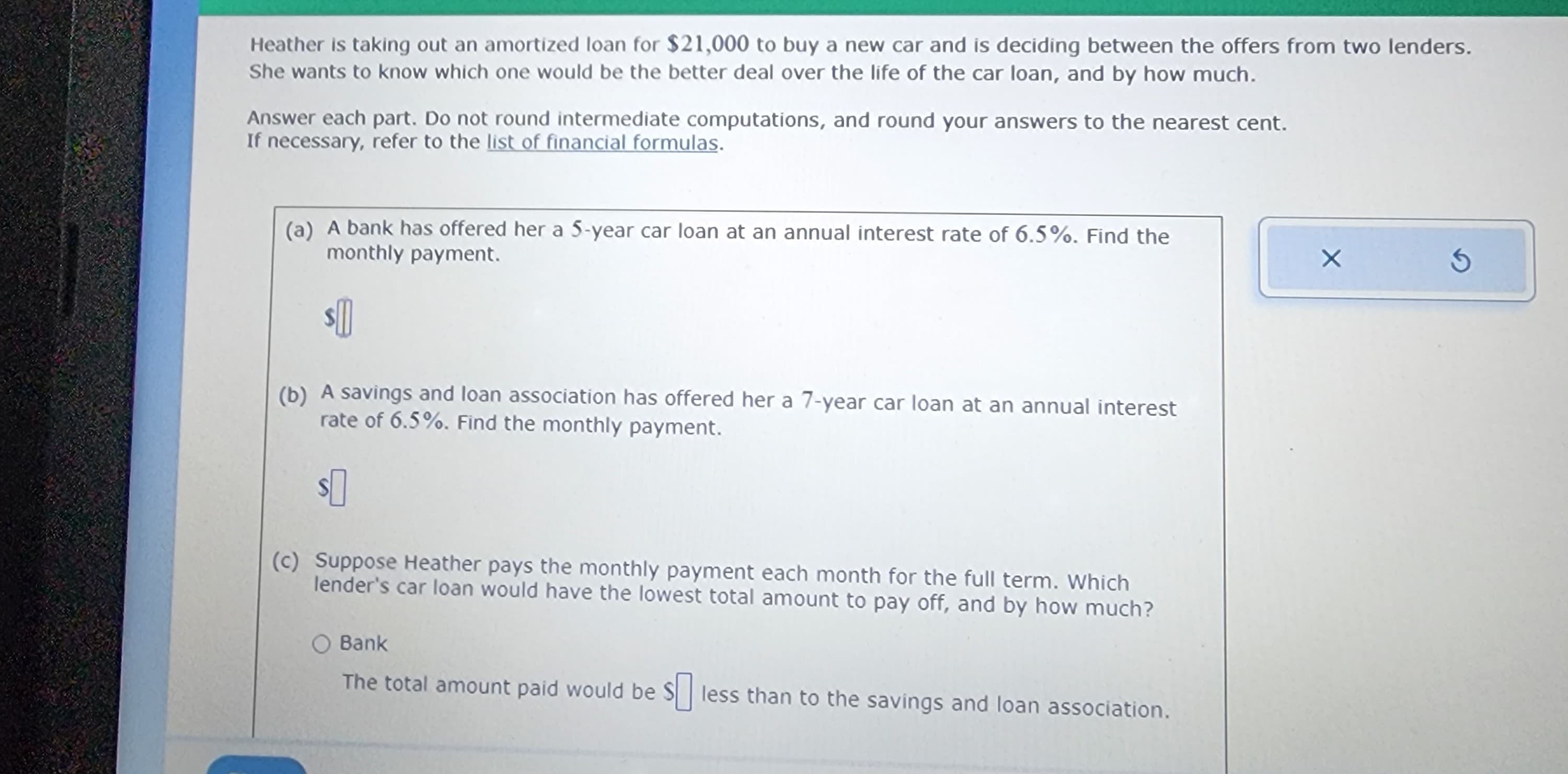 Heather is taking out an amortized loan for $21,000 to buy a new car and is deciding between the offers from two lenders.
She wants to know which one would be the better deal over the life of the car loan, and by how much.
Answer each part. Do not round intermediate computations, and round your answers to the nearest cent.
If necessary, refer to the list of financial formulas.
(a) A bank has offered her a 5-year car loan at an annual interest rate of 6.5%. Find the
monthly payment.
$0
(b) A savings and loan association has offered her a 7-year car loan at an annual interest
rate of 6.5%. Find the monthly payment.
$0
(c) Suppose Heather pays the monthly payment each month for the full term. Which
lender's car loan would have the lowest total amount to pay off, and by how much?
O Bank
The total amount paid would be less than to the savings and loan association.
X
S