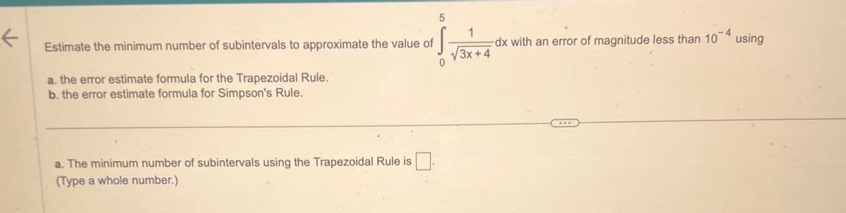 ←
5
Estimate the minimum number of subintervals to approximate the value of
S
1
dx with an error of magnitude less than 10* using
√√3x+4
a. the error estimate formula for the Trapezoidal Rule.
b. the error estimate formula for Simpson's Rule.
a. The minimum number of subintervals using the Trapezoidal Rule is
(Type a whole number.)