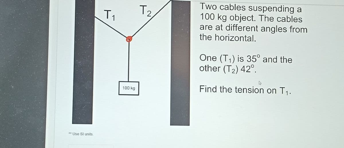 Two cables suspending a
100kg object. The cables
are at different angles from
the horizontal.
T
12
One (T1) is 35° and the
other (T2) 42°.
Find the tension on T1.
100 kg
** Use SI units.
