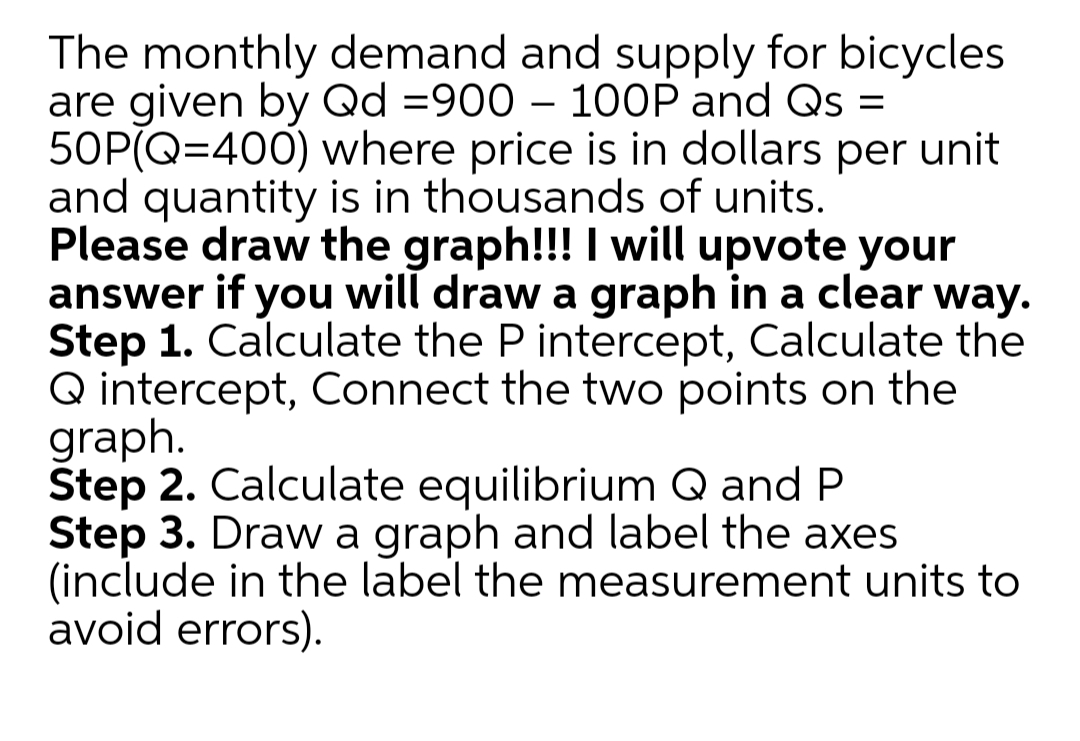 The monthly demand and supply for bicycles
are given by Qd =900 – 100P and Qs =
50P(Q=400) where price is in dollars per unit
and quantity is in thousands of units.
Please draw the graph!!! I will upvote your
answer if you will draw a graph in a clear way.
Step 1. Calculate the P intercept, Calculate the
Q intercept, Connect the two points on the
graph.
Štep 2. Calculate equilibrium Q and P
Step 3. Draw a graph and label the axes
(include in the label the measurement units to
avoid errors).
