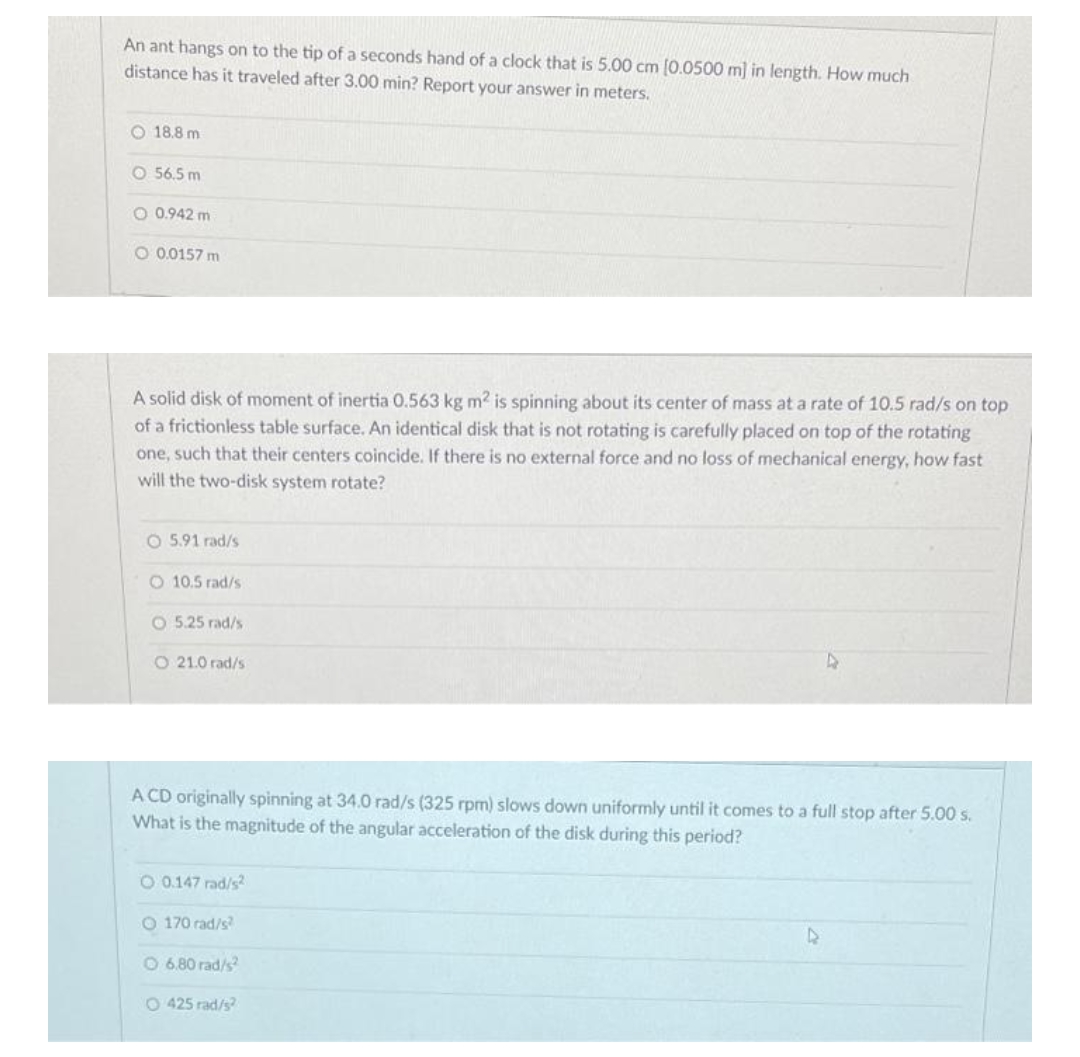 An ant hangs on to the tip of a seconds hand of a clock that is 5.00 cm (0.0500 m] in length. How much
distance has it traveled after 3.00 min? Report your answer in meters.
O 18.8 m
O 56.5 m
O 0.942 m
O 0.0157 m
A solid disk of moment of inertia 0.563 kg m2 is spinning about its center of mass at a rate of 10.5 rad/s on top
of a frictionless table surface. An identical disk that is not rotating is carefully placed on top of the rotating
one, such that their centers coincide. If there is no external force and no loss of mechanical energy, how fast
will the two-disk system rotate?
O 5.91 rad/s
O 10.5 rad/s
O 5.25 rad/s
O 21.0 rad/s
A CD originally spinning at 34.0 rad/s (325 rpm) slows down uniformly until it comes to a full stop after 5.00 s.
What is the magnitude of the angular acceleration of the disk during this period?
O 0.147 rad/s
O 170 rad/s
O 6.80 rad/s
O 425 rad/s
