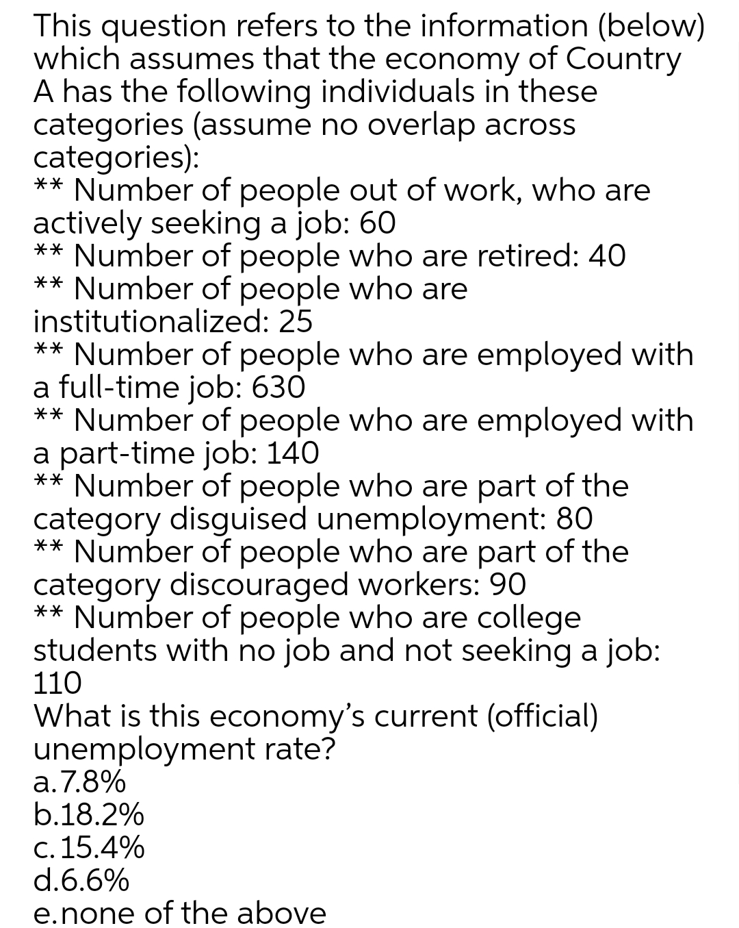 This question refers to the information (below)
which assumes that the economy of Country
A has the following individuals in these
categories (assume no overlap across
categories):
** Number of people out of work, who are
actively seeking a job: 60
** Number of people who are retired: 40
** Number of people who are
institutionalized: 25
** Number of people who are employed with
a full-time job: 630
** Number of people who are employed with
a part-time job: 140
** Number of people who are part of the
category disguised unemployment: 80
** Number of people who are part of the
category discouraged workers: 90
** Number of people who are college
students with no job and not seeking a job:
110
What is this economy's current (official)
unemployment rate?
a.7.8%
b.18.2%
c. 15.4%
d.6.6%
e.none of the above
