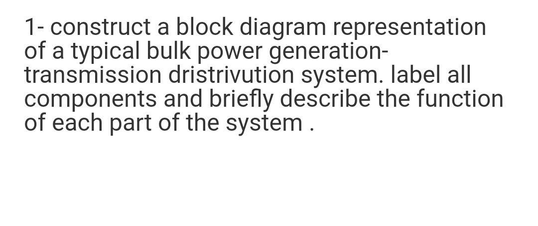 1- construct a block diagram representation
of a typical bulk power generation-
transmission dristrivution system. label all
components and briefly describe the function
of each part of the system .
