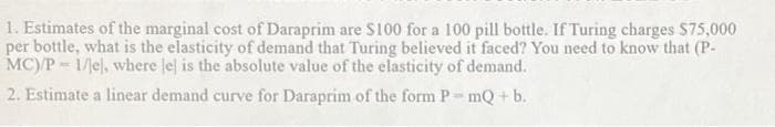 1. Estimates of the marginal cost of Daraprim are S100 for a 100 pill bottle. If Turing charges $75,000
per bottle, what is the elasticity of demand that Turing believed it faced? You need to know that (P-
MC)/P = 1/el, where le is the absolute value of the elasticity of demand.
2. Estimate a linear demand curve for Daraprim of the form P- mQ + b.
