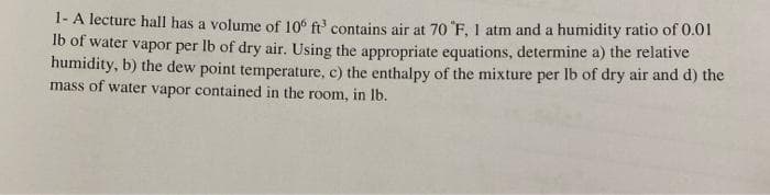 1- A lecture hall has a volume of 10° ft' contains air at 70 "F, 1 atm and a humidity ratio of 0.01
Ib of water vapor per lb of dry air. Using the appropriate equations, determine a) the relative
humidity, b) the dew point temperature, c) the enthalpy of the mixture per lb of dry air and d) the
mass of water vapor contained in the room, in Ib.
