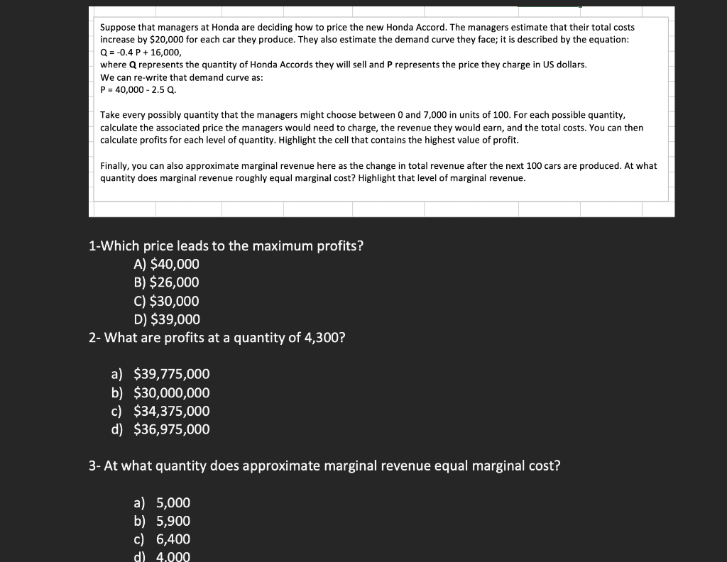 Suppose that managers at Honda are deciding how to price the new Honda Accord. The managers estimate that their total costs
increase by $20,000 for each car they produce. They also estimate the demand curve they face; it is described by the equation:
Q = -0.4 P + 16,000,
where Q represents the quantity of Honda Accords they will sell and P represents the price they charge in US dollars.
We can re-write that demand curve as:
P = 40,000 - 2.5 Q.
Take every possibly quantity that the managers might choose between
and 7,000 in units of 100. For each possible quantity,
calculate the associated price the managers would need to charge, the revenue they would earn, and the total costs. You can then
calculate profits for each level of quantity. Highlight the cell that contains the highest value of profit.
Finally, you can also approximate marginal revenue here as the change in total revenue after the next 100 cars are produced. At what
quantity does marginal revenue roughly equal marginal cost? Highlight that level of marginal revenue.
1-Which price leads to the maximum profits?
A) $40,000
B) $26,000
C) $30,000
D) $39,000
2- What are profits at a quantity of 4,300?
a) $39,775,000
b) $30,000,000
c) $34,375,000
d) $36,975,000
3- At what quantity does approximate marginal revenue equal marginal cost?
a) 5,000
b) 5,900
c) 6,400
d) 4.000
