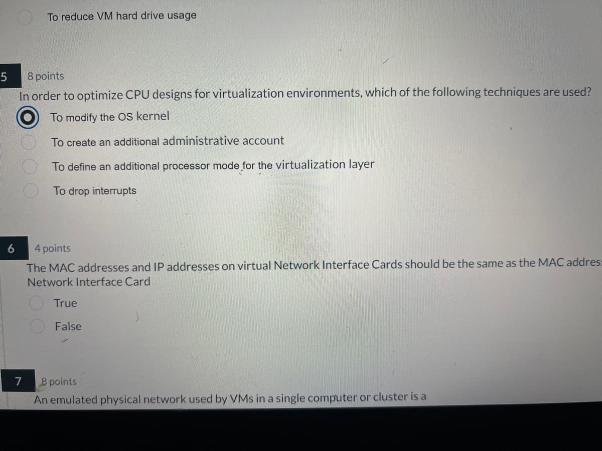 To reduce VM hard drive usage
5
8 points
In order to optimize CPU designs for virtualization environments, which of the following techniques are used?
To modify the OS kernel
O O O O
To create an additional administrative account
To define an additional processor mode for the virtualization layer
To drop interrupts
6
4 points
The MAC addresses and IP addresses on virtual Network Interface Cards should be the same as the MAC addres:
Network Interface Card
True
False
7
8 points
An emulated physical network used by VMs in a single computer or cluster is a