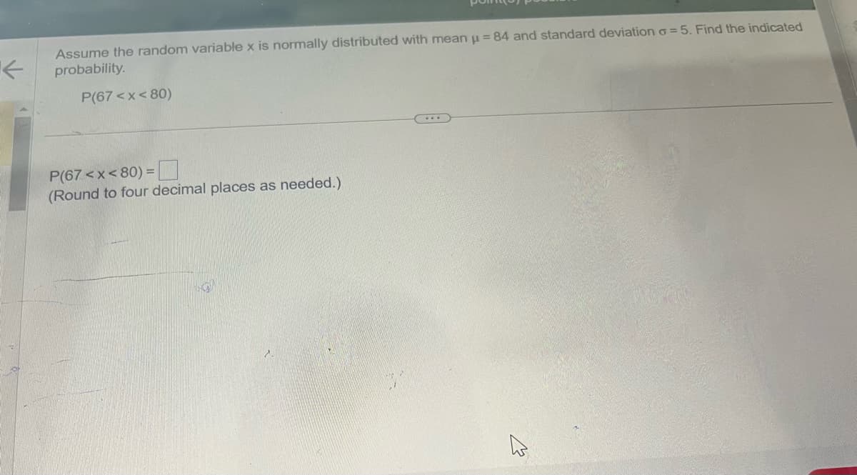 不
Assume the random variable x is normally distributed with mean = 84 and standard deviation σ = 5. Find the indicated
probability.
P(67<x<80)
P(67<x<80) =
(Round to four decimal places as needed.)