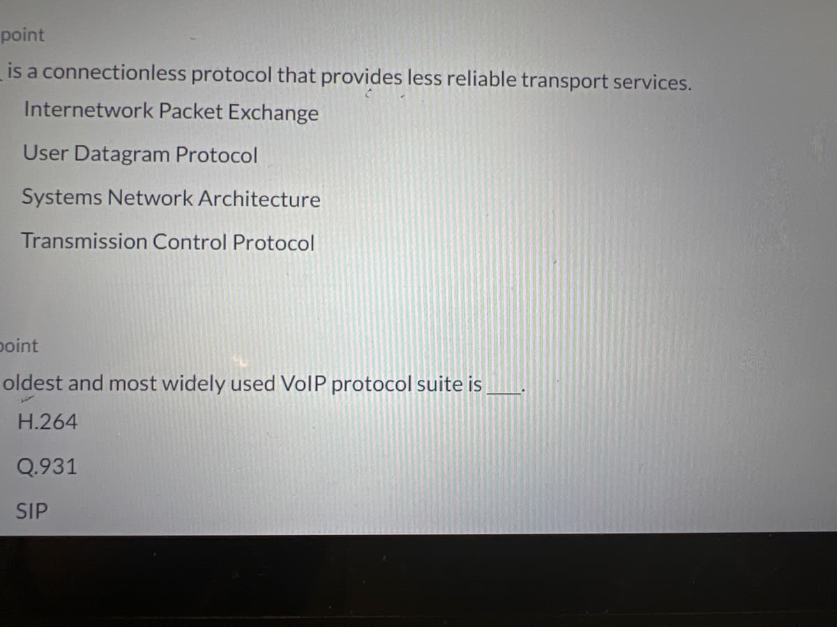 point
is a connectionless protocol that provides less reliable transport services.
Internetwork Packet Exchange
User Datagram Protocol
Systems Network Architecture
Transmission Control Protocol
point
oldest and most widely used VoIP protocol suite is
H.264
Q.931
SIP