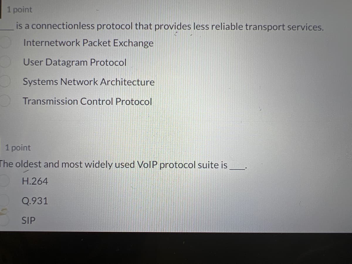 1 point
is a connectionless protocol that provides less reliable transport services.
Internetwork Packet Exchange
User Datagram Protocol
Systems Network Architecture
Transmission Control Protocol
1 point
The oldest and most widely used VoIP protocol suite is
H.264
Q.931
SIP