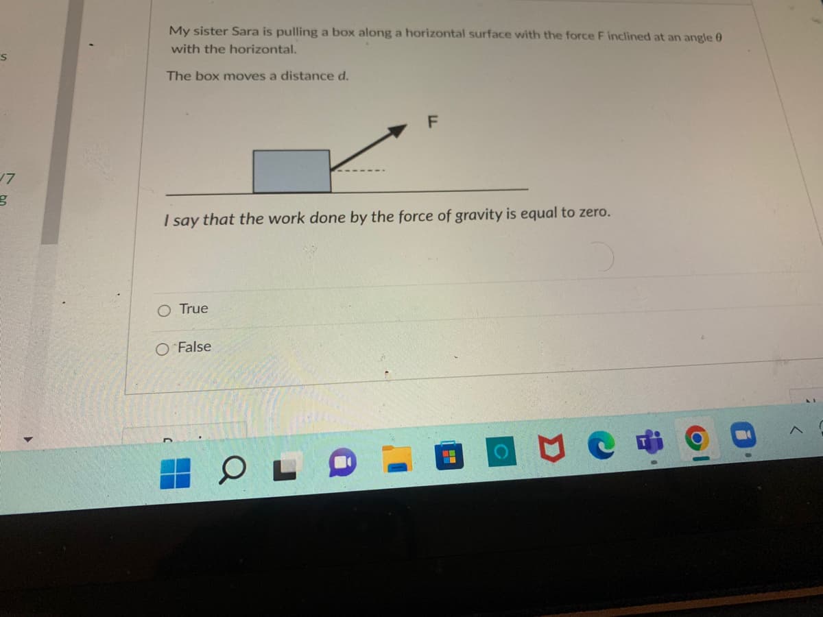 S
17
g
My sister Sara is pulling a box along a horizontal surface with the force F inclined at an angle 0
with the horizontal.
The box moves a distance d.
F
1 say
that the work done by the force of gravity is equal to zero.
O True
O False
OL
MA