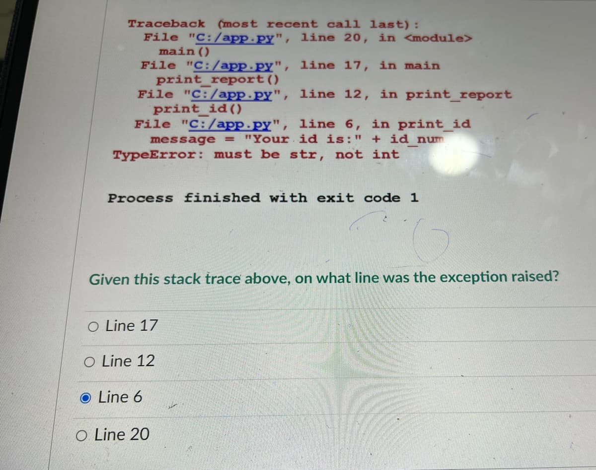 Traceback (most recent call last):
File "C:/app.py", line 20, in <module>
main()
File "C:/app.py", line 17, in main
print_report()
File "C:/app.py", line 12, in print_report
print_id()
File "C:/app.py", line 6, in print_id
message = "Your id is:" + id num
TypeError: must be str, not int
Process finished with exit code 1
Given this stack trace above, on what line was the exception raised?
O Line 17
O Line 12
O Line 6
O Line 20