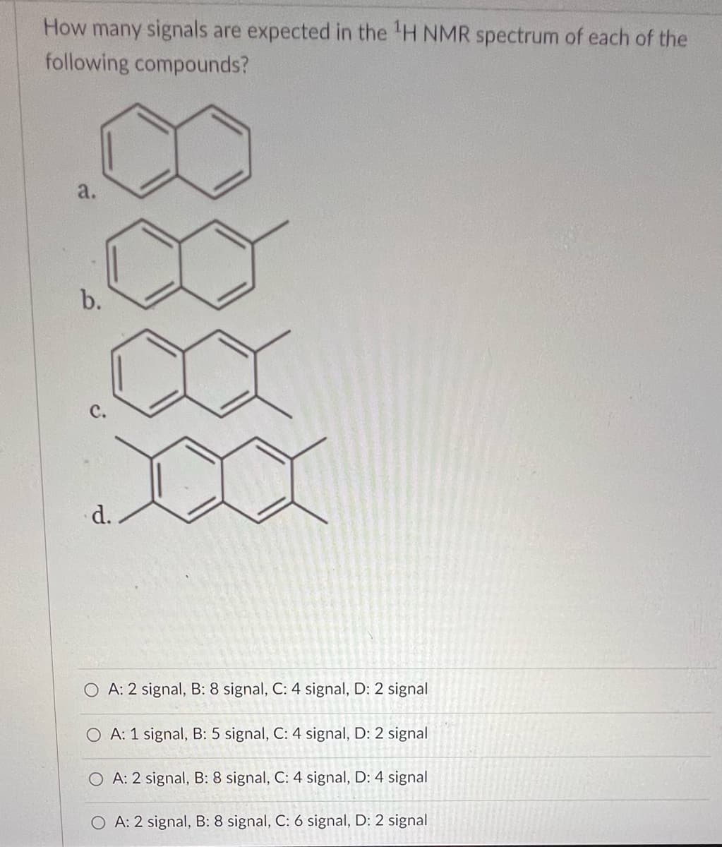 How many signals are expected in the ¹H NMR spectrum of each of the
following compounds?
a.
b.
d.
OA: 2 signal, B: 8 signal, C: 4 signal, D: 2 signal
A: 1 signal, B: 5 signal, C: 4 signal, D: 2 signal
OA: 2 signal, B: 8 signal, C: 4 signal, D: 4 signal
OA: 2 signal, B: 8 signal, C: 6 signal, D: 2 signal