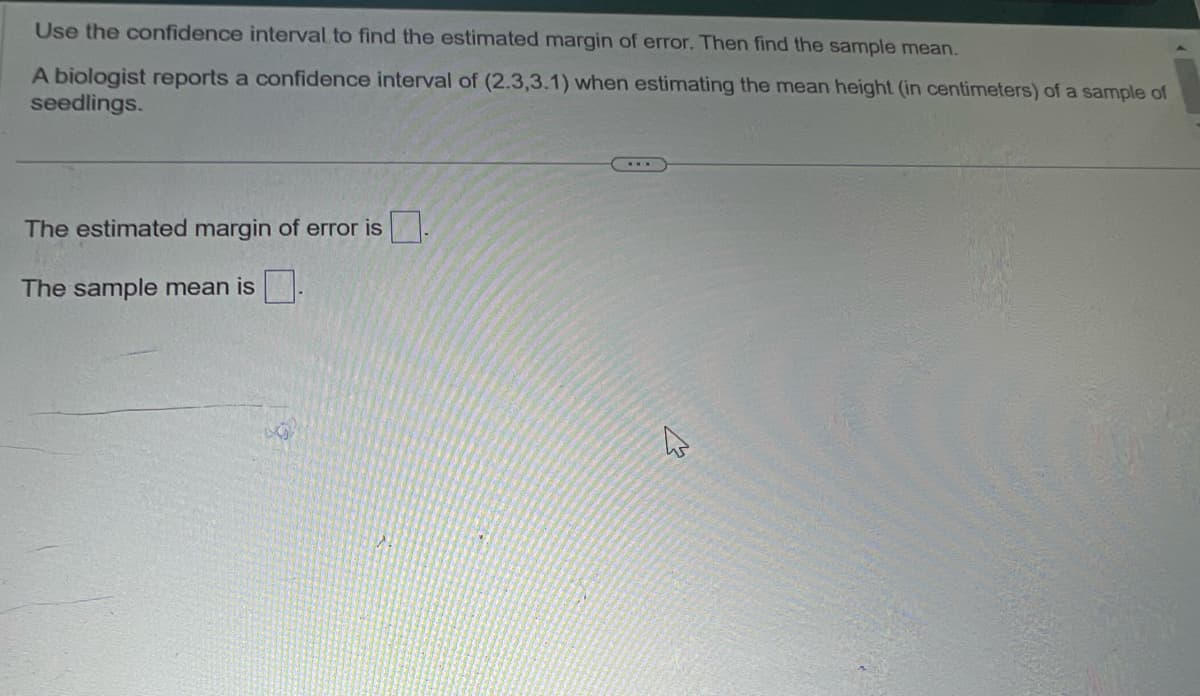 Use the confidence interval to find the estimated margin of error. Then find the sample mean.
A biologist reports a confidence interval of (2.3,3.1) when estimating the mean height (in centimeters) of a sample of
seedlings.
The estimated margin of error is
The sample mean is
B