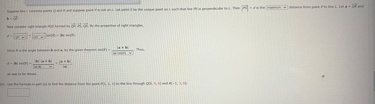 Suppose line L connects points Q and R and suppose point P is not on L. Let point S be the unique point on L such that line PS is perpendicular to L. Then PS-d is the maximum distance from point P to line L. Let a = QR and
b = QP.
Now consider right triangle PQS formed by QP, PS, QS. By the properties of right triangles,
d-QP
QP sin(8)= |b) sin(8).
Since is the angle between b and a, by the given theorem sin(8) =
d= |b| sin(0) -
b la x bl
lal bl V
as was to be shown.
Ja x bl
al
la x bl
la cos(8)
Thus,
(b) Use the formula in part (a) to find the distance from the point P(1, 1, 1) to the line through Q(0, 9, 6) and R(-1, 3, 6).