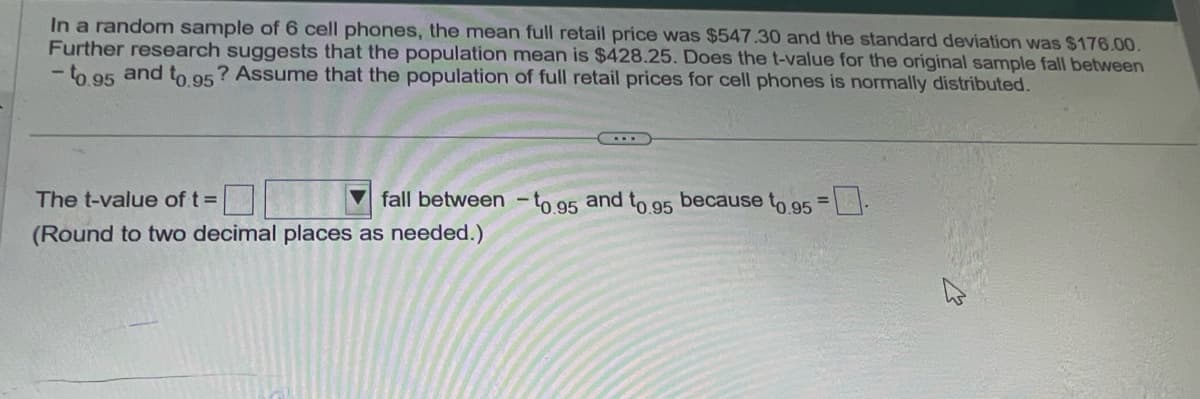 In a random sample of 6 cell phones, the mean full retail price was $547.30 and the standard deviation was $176.00.
Further research suggests that the population mean is $428.25. Does the t-value for the original sample fall between
and
to.95? Assume that the population of full retail prices for cell phones is normally distributed.
- to.95
The t-value of t =
fall between -1
-to.95
and to.
.95
because to 95 =
(Round to two decimal places as needed.)