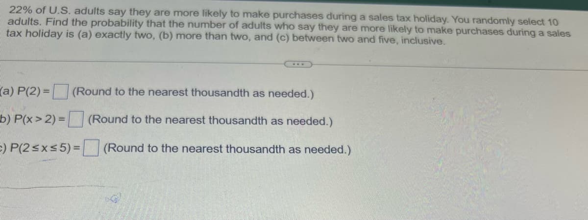 22% of U.S. adults say they are more likely to make purchases during a sales tax holiday. You randomly select 10
adults. Find the probability that the number of adults who say they are more likely to make purchases during a sales
tax holiday is (a) exactly two, (b) more than two, and (c) between two and five, inclusive.
(a) P(2) = (Round to the nearest thousandth as needed.)
b) P(x>2) = (Round to the nearest thousandth as needed.)
c) P(2≤x≤5) = (Round to the nearest thousandth as needed.)