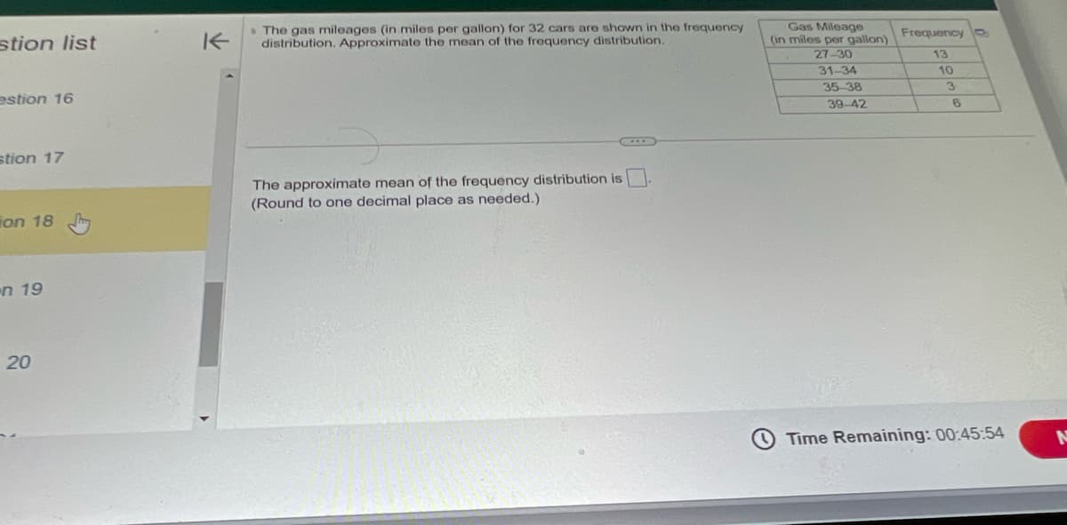 stion list
estion 16
stion 17
on 18
n 19
20
K
The gas mileages (in miles per gallon) for 32 cars are shown in the frequency
distribution. Approximate the mean of the frequency distribution.
The approximate mean of the frequency distribution is
(Round to one decimal place as needed.)
Gas Mileage
(in miles per gallon)
27-30
31-34
35-38
39-42
Frequency
13
10
3
6
Time Remaining: 00:45:54
N