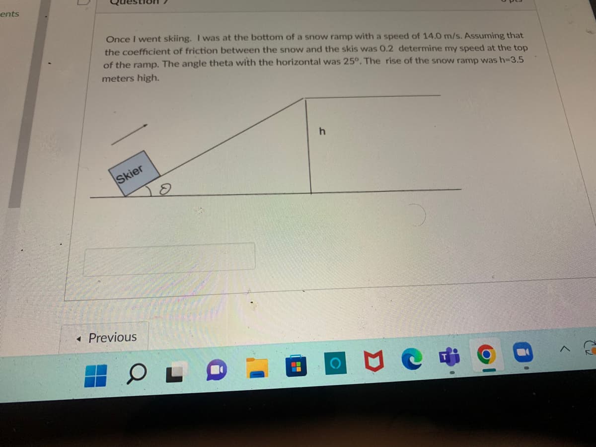 ---

### Physics Problem: Ski Ramp 

**Question 7**

Once I went skiing. I was at the bottom of a snow ramp with a speed of 14.0 m/s. Assuming that the coefficient of friction between the snow and the skis was 0.2, determine my speed at the top of the ramp. The angle theta with the horizontal was 25°. The rise of the snow ramp was h = 3.5 meters high.

---

#### Diagram Description:
1. **Skier Block**: The diagram shows a block labeled "Skier" positioned at the bottom of an inclined ramp.
2. **Incline Details**: 
   - The ramp forms an angle \( \theta \) (theta) of 25° with the horizontal level.
   - The top of the ramp has a vertical height \( h \) of 3.5 meters.
3. **Vector**: A downward vector is depicted, representing the direction of kinetic friction affecting the skier.
4. **Coordinate System**: A labeled ground coordinate with horizontal and vertical axes.

To solve this problem, principles of energy conservation and work done by friction can be applied. The work done by friction, changes in kinetic energy, and potential energy will determine the skier's final speed at the top of the ramp.

---

This problem highlights the application of physics principles such as energy conservation, work, and effects of friction. Using these principles, one can determine the speed at various points on the ramp, taking into account the given frictional coefficient and physical dimensions of the ramp.

---
