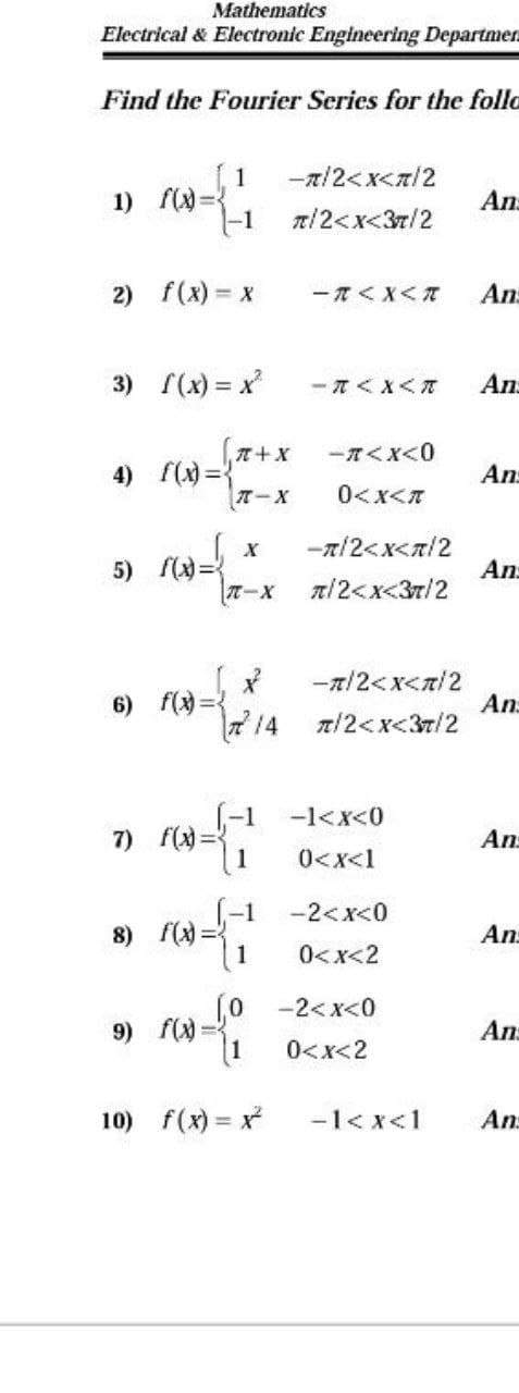 Mathematics
Electrical & Electronic Engineering Departmer
Find the Fourier Series for the follo
-π/2<x<π/2
1) f(x):
w=1²₁
An:
-1
π/2<x<3π/2
2) f(x) = x
-T< X<T
An:
3) [(x) = x²
- < X<I
An
-π<x<0
4) f(x)=
An
0<x<T
-π/2<x<π/2
5) f(x)=
An:
π/2<x<37/2
-π/2<x<π/2
An
π/2<x<37/2
7) f(x):
An:
8) f(x)=
An
9) f(x)
An
10) f(x) = x²
An
[T+X
T-X
X
T-X
14
-1<x<0
0<x<1
-1
-2<x<0
1 0<x<2
-2<x<0
0<x<2
-1<x<1