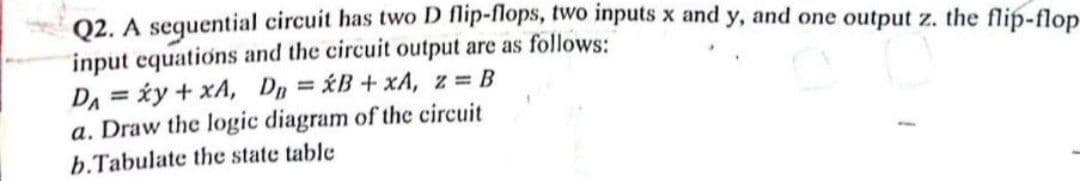 Q2. A sequential circuit has two D flip-flops, two inputs x and y, and one output z. the flip-flop
input equations and the circuit output are as follows:
D₁ = xy + xA, DB=B+xA, z = B
a. Draw the logic diagram of the circuit
b.Tabulate the state table